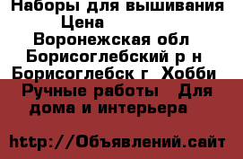 Наборы для вышивания › Цена ­ 900-2600 - Воронежская обл., Борисоглебский р-н, Борисоглебск г. Хобби. Ручные работы » Для дома и интерьера   